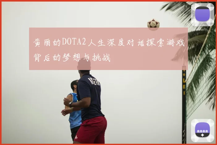 黄丽的DOTA2人生深度对话探索游戏背后的梦想与挑战