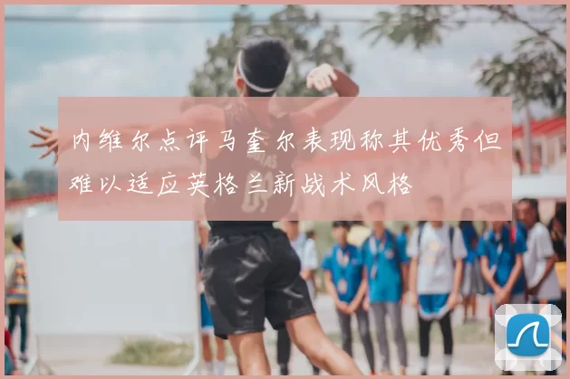 内维尔点评马奎尔表现称其优秀但难以适应英格兰新战术风格