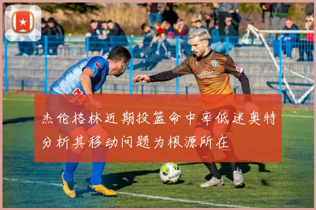 杰伦格林近期投篮命中率低迷奥特分析其移动问题为根源所在