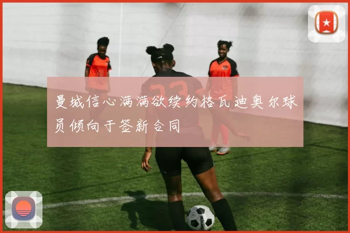 曼城信心满满欲续约格瓦迪奥尔球员倾向于签新合同