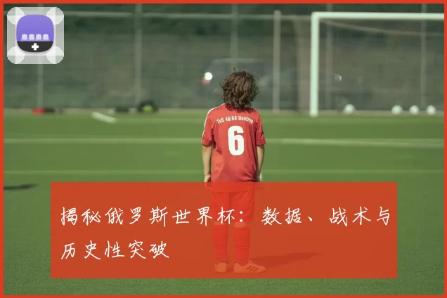揭秘俄罗斯世界杯:数据、战术与历史性突破