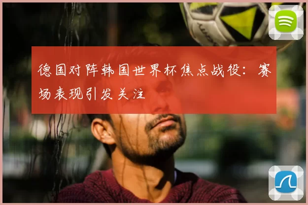 德国对阵韩国世界杯焦点战役：赛场表现引发关注