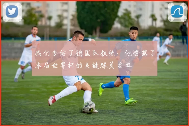 我们专访了德国队教练,他透露了本届世界杯的关键球员名单
