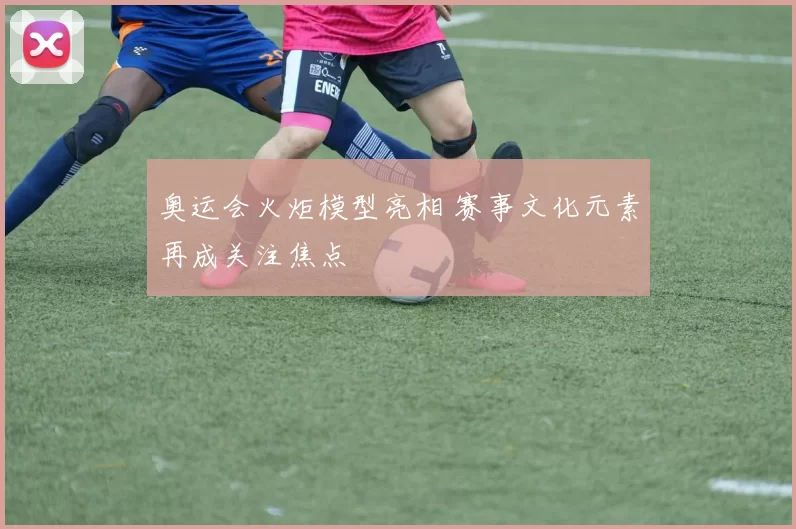 奥运会火炬模型亮相 赛事文化元素再成关注焦点