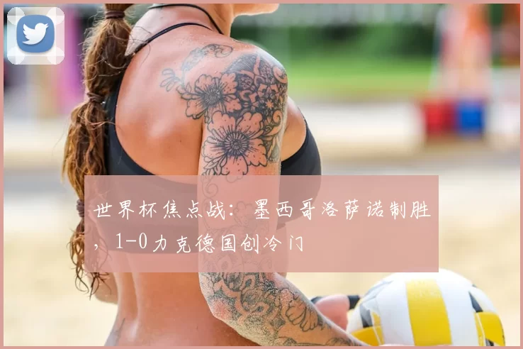 世界杯焦点战:墨西哥洛萨诺制胜,1-0力克德国创冷门