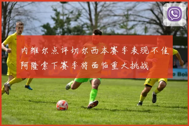 内维尔点评切尔西本赛季表现不佳阿隆索下赛季将面临重大挑战