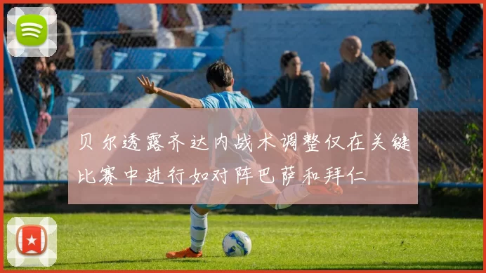 贝尔透露齐达内战术调整仅在关键比赛中进行如对阵巴萨和拜仁