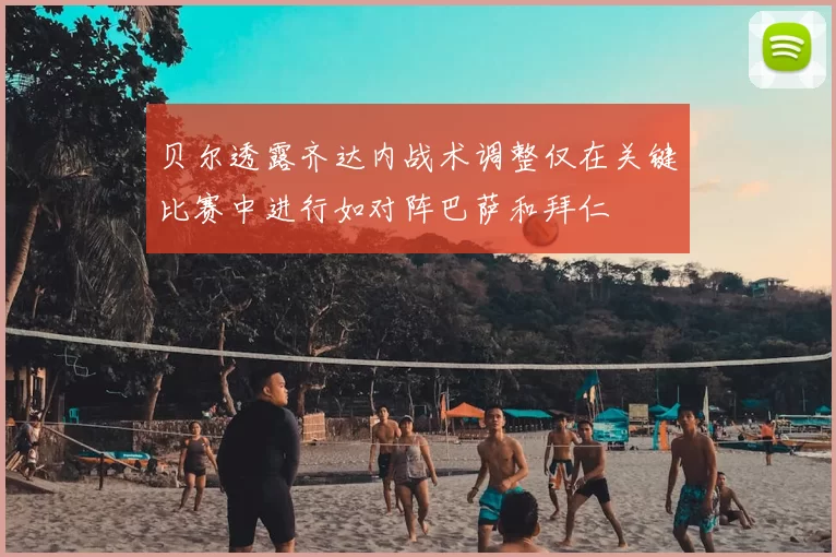 贝尔透露齐达内战术调整仅在关键比赛中进行如对阵巴萨和拜仁