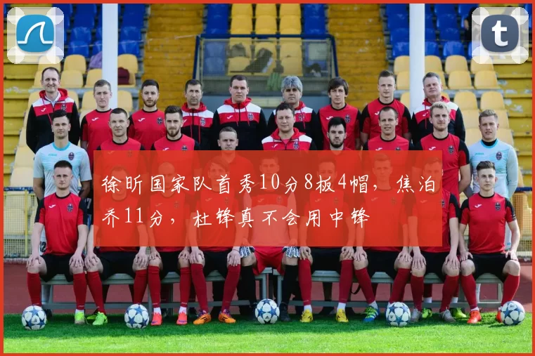 徐昕国家队首秀10分8板4帽,焦泊乔11分,杜锋真不会用中锋