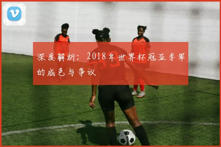 深度解析：2018年世界杯冠亚季军的成色与争议