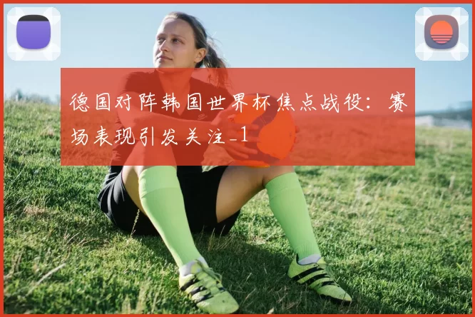 德国对阵韩国世界杯焦点战役：赛场表现引发关注_1