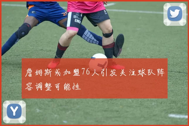 詹姆斯或加盟76人引发关注球队阵容调整可能性