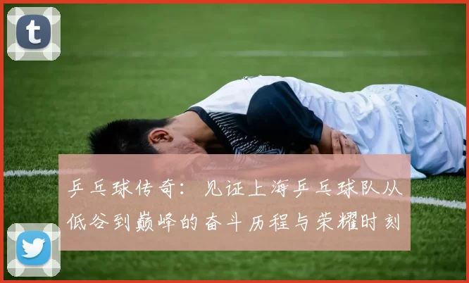 乒乓球传奇:见证上海乒乓球队从低谷到巅峰的奋斗历程与荣耀时刻
