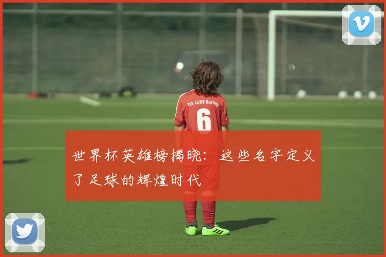 世界杯英雄榜揭晓:这些名字定义了足球的辉煌时代