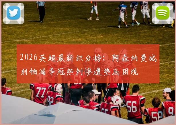 2026英超最新积分榜:阿森纳曼城利物浦争冠热刺惨遭垫底困境