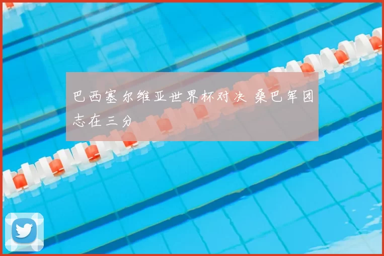巴西塞尔维亚世界杯对决 桑巴军团志在三分