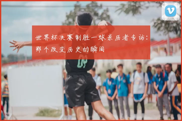 世界杯决赛制胜一球亲历者专访:那个改变历史的瞬间