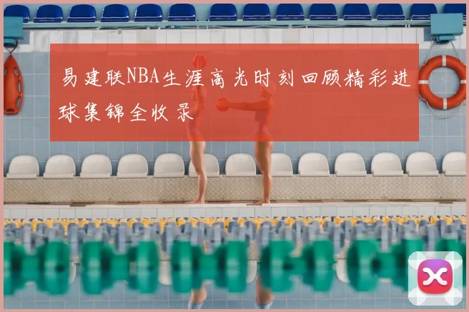 易建联NBA生涯高光时刻回顾精彩进球集锦全收录