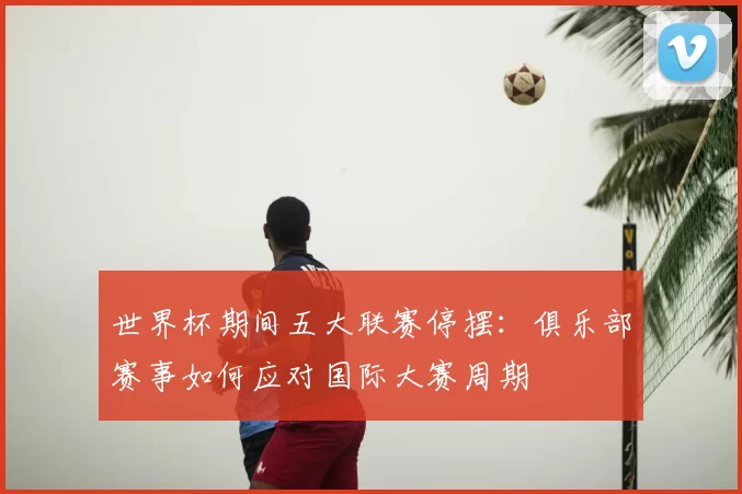 世界杯期间五大联赛停摆:俱乐部赛事如何应对国际大赛周期