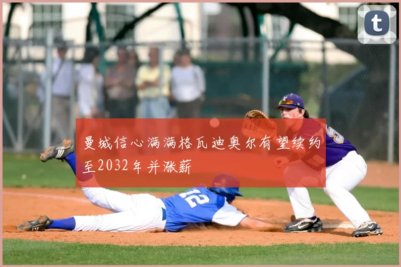 曼城信心满满格瓦迪奥尔有望续约至2032年并涨薪