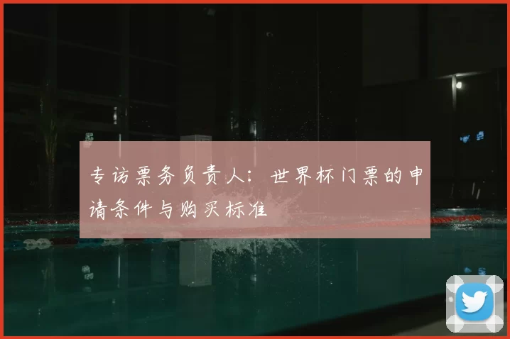 专访票务负责人:世界杯门票的申请条件与购买标准