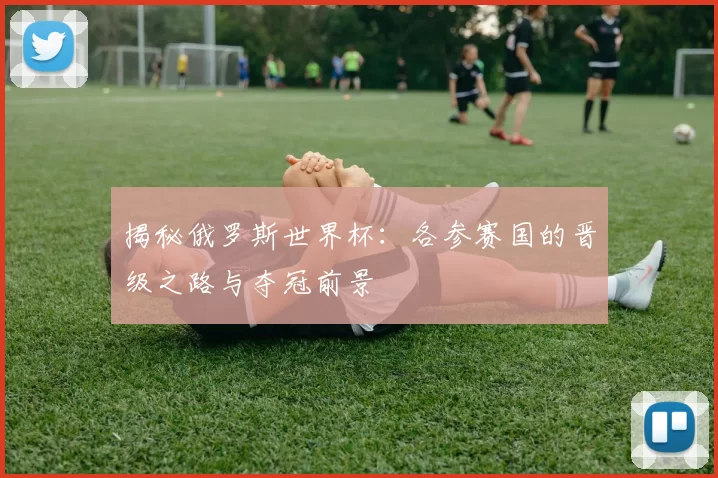 揭秘俄罗斯世界杯：各参赛国的晋级之路与夺冠前景