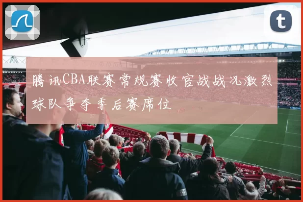 腾讯CBA联赛常规赛收官战战况激烈球队争夺季后赛席位