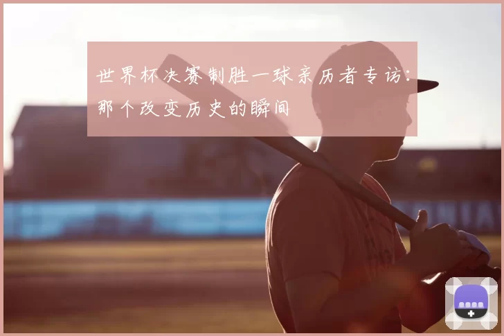 世界杯决赛制胜一球亲历者专访:那个改变历史的瞬间