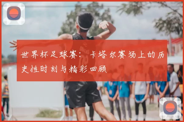 世界杯足球赛:卡塔尔赛场上的历史性时刻与精彩回顾
