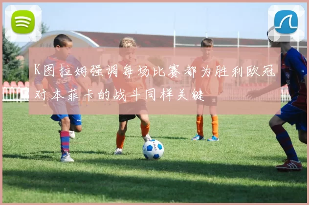 K图拉姆强调每场比赛都为胜利欧冠对本菲卡的战斗同样关键