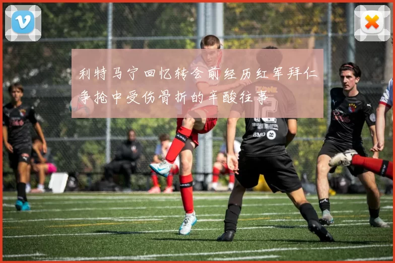 利特马宁回忆转会前经历红军拜仁争抢中受伤骨折的辛酸往事