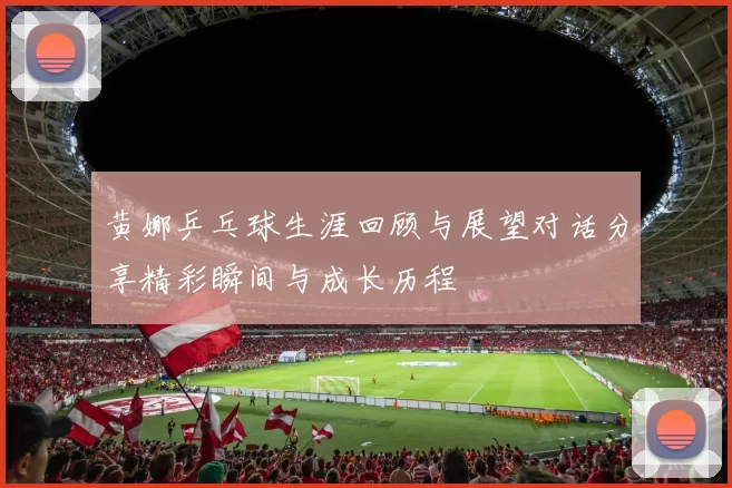 黄娜乒乓球生涯回顾与展望对话分享精彩瞬间与成长历程